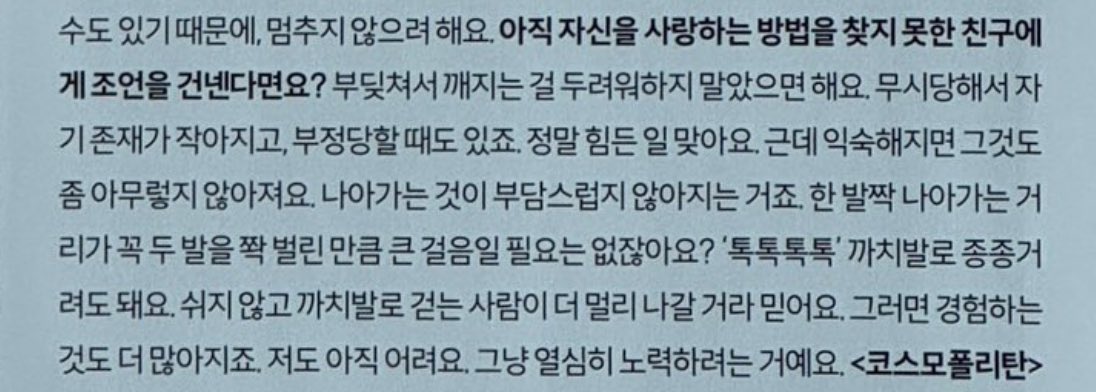 Q 자신을 사랑하는 방법을 찾지 못한 친구에게
A 부딪쳐서 깨지는 걸 두려워하지 말았으면 해요. 한 발짝 나아가는 거리가 꼭 두 발을 쫙 벌린 만큼 큰 걸음일 필요는 없잖아요? ‘톡톡톡톡’ 까치발로 종종거려도 돼요. 쉬지 않고 까치발로 걷는 사람이 더 멀리 나갈 거라 믿어요.

김미미미친거야..