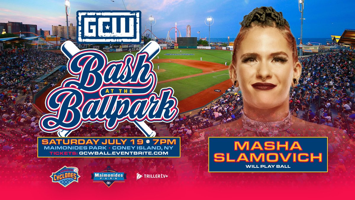 GCW comes to CONEY ISLAND on Saturday, July 19th!

Tickets go On Sale Friday at 10AM:
GCWBALL.EVENTBRITE.COM

Confirmed in Action:
AMAZING RED returns to GCW
SANTANA returns to GCW
MASHA SLAMOVICH
ELAYNA BLACK

BASH AT THE BALLPARK
Sat 7/19 - 7PM
Maimonides Park - Brooklyn NY