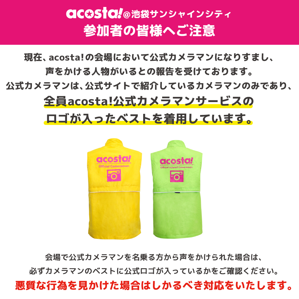 ⚠️参加者の皆様への注意事項⚠️
【acosta!公式カメラマンサービスを偽り参加者に声掛けする人物について】

詳細は画像をご確認ください。

🔽公式カメラマンサービスの詳細はこちら
acosta.jp/camera/