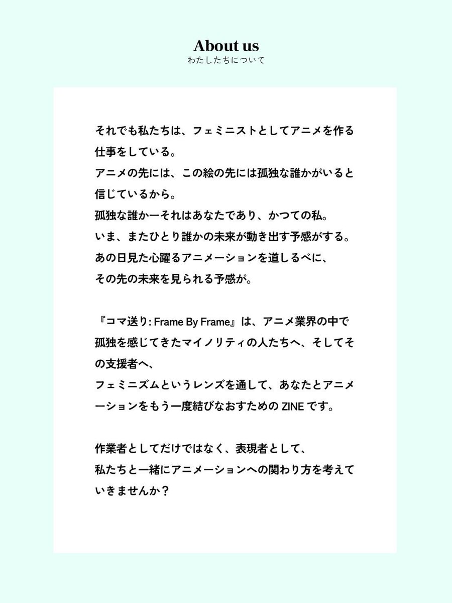【わたしたちについて】
『コマ送り：Frame By Frame』は、アニメ業界の中で孤独を感じてきたマイノリティの人たちへ、そしてその支援者へ、フェミニズムというレンズを通して、あなたとアニメーションをもう一度結びなおすためのZINE です。