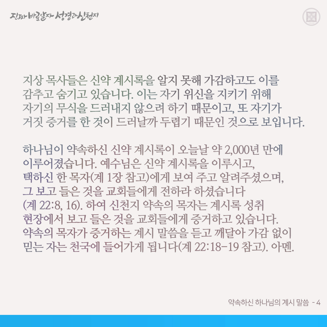 약속하신 하나님의 계시 말씀

천지 창조주 하나님의 약속(신⋅구약 성경)의 말씀은 참말이었습니다. 그리고 하나님이 장래에 이루실 비밀입니다. 하여 비유와 비사로 기록된 것이 많아, 사람들이 보고도 깨닫지 못하는 것이 많습니다. 신약 계시록이 기록된 지는 약 2,000년이 되었어도, 오늘날까지