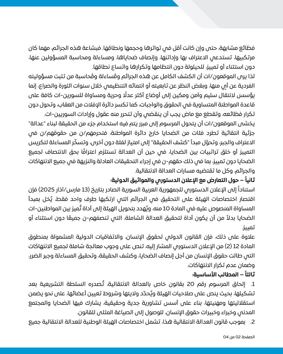 Caesarfamilies's tweet photo. بيان حول المرسوم رقم 20 القاضي بإنشاء الهيئة الوطنية للعدالة الانتقالية

استقبلت الروابط والمنظمات والتجمعات الموقعة على هذا البيان صدور المرسوم رقم 20 الصادر عن رئيس الجمهورية العربية السورية في المرحلة الانتقالية، السيد أحمد الشرع، بتاريخ 17 أيار 2025، والقاضي بإنشاء الهيئة الوطنية للعدالة الانتقالية، بمزيج من الأمل والقلق. ففي حين كان المرسوم خطوة ترقبها السوريون-ات طويلًا لما لها من أهمية عظيمة في فتح مسار وطني نحو العدالة الانتقالية، إلا أن نصه يثير مخاوف أساسية تتعلق بمنظور الهيئة وصلاحياتها وتأثيره المُحتمل على قدرتها على معالجة إرث دامٍ ومديد من الفظائع والانتهاكات بما يكفي من شمول وعدل لازمين، بل وضروريين، من أجل التعافي الوطني، كما على مدى اتساق هذه الصلاحيات مع مبادئ الإعلان الدستوري من جانب والقانون الدولي لحقوق الإنسان والقانون الإنساني الدولي من جانب آخر.
أولاً – في مضمون المرسوم والمخاوف الأساسية:
وإذ لا جدل في أن النظام المنحل ارتكب من الجرائم الدولية ومن انتهاكات حقوق الإنسان ما لا يُقارن بأي طرف محلي آخر، سواء لجهة طبيعة هذه الجرائم والانتهاكات أم حجمها أم شدتها أم اتساع نطاقها وانتظام منهجياتها، لكن هذا لا يُلغي حقيقة أن أطرافاً أخرى شاركت أيضًا في ارتكاب فظائع مشابهة، حتى وإن كانت أقل في تواترها وحجمها ونطاقها. فبشاعة هذه الجرائم، مهما كان مرتكبيها، تستدعي الاعتراف بها وإداتنها، وإنصاف ضحاياها، ومساءلة ومحاسبة المسؤولين عنها، دون استثناء أو تمييز، للحيلولة دون انتظامها وتكرارها واتساع نطاقها.
لذا يرى الموقعون/ات أن الكشف الكامل عن هذه الجرائم ومُساءلة ومُحاسبة من تثبت مسؤوليته الفردية عن أيٍ منها، وبغض النظر عن تابعيته أو انتمائه التنظيمي خلال سنوات الثورة والصراع، إنما يؤسس لانتقال سليم وآمن ومكين إلى أوضاع أكثر عدلًا وحرية ومساواة للسورين-ات كافة على قاعدة المواطنة المتساوية في الحقوق والواجبات، كما تكسر دائرة الإفلات من العقاب، وتحول دون تكرار فظائعه، وتقطع مع ماض يجب أن ينقضي وأن تتحرر منه عقول وإرادات السوريين-ات.
يخشى الموقعون/ات أن يتحول المرسوم إلى مبرر يتم فيه استخدام جزء من الحقيقة لبناء "عدالة" جزئية انتقائية تطرد فئات من الضحايا خارج دائرة المواطنة، فتحرمهم/ن من حقوقهم/ن في الاعتراف والجبر، وتحوّل مبدأ "كشف الحقيقة" إلى امتياز لفئة دون أخرى، وتسخّر المساءلة لتكريس التمييز أو خلق تراتبيات بين الضحايا، في حين أن العدالة تستلزم اعترافًا بحق الانتصاف لجميع الضحايا دون تمييز، بما في ذلك حقهم-ن في إجراء التحقيقات العادلة والنزيهة في جميع الانتهاكات والجرائم، وكل ما تقتضيه مسارات العدالة الانتقالية.

ثانياً – حول التعارض مع الإعلان الدستوري والمواثيق الدولية:
استناداً إلى الإعلان الدستوري للجمهورية العربية السورية الصادر بتاريخ (13 مارس/آذار 2025) فإن اقتصار اختصاصات الهيئة على التحقيق في الجرائم التي ارتكبها طرف واحد فقط، يُخل بمبدأ المساواة المنصوص عليه في المادة 10 منه، ويُهدد بتحويل الهيئة إلى أداة تُميز بين المواطنين-ات الضحايا بدلاً من أن يكون أداة لتحقيق العدالة الشاملة، التي تنصفهم-ن جميعًا دون استثناء أو تمييز.
علاوة على ذلك، فإن القانون الدولي لحقوق الإنسان، والاتفاقيات الدولية المشمولة بمنطوق المادة 12 (2) من الإعلان الدستوري المشار إليه، تنص على وجوب معالجة شاملة لجميع الانتهاكات التي طالت حقوق الإنسان من أجل إنصاف الضحايا، وكشف الحقيقة، وتحقيق المساءلة وجبر الضرر، وضمان عدم تكرار الانتهاكات.

ثالثاً – المطالب الأساسية:
1.إلحاق المرسوم رقم 20 بقانون خاص بالعدالة الانتقالية، تُصدره السلطة التشريعية بعد تشكيلها، بحيث ينص على صلاحيات الهيئة ويُحدّد ولايتها وشروط تعيين أعضائها، على نحو يضمن استقلاليتها ومهنيتها، بناء على أسس تشاورية جدية وحقيقية، يشارك فيها الضحايا والمجتمع المدني وخبراء وخبيرات حقوق الإنسان، للوصول إلى الصياغة المثلى للقانون.
2.بموجب قانون العدالة الانتقالية هذا، تشمل اختصاصات الهيئة الوطنية للعدالة الانتقالية جميع الانتهاكات التي وقعت في سورية بعهدي الأسدين، وإلى حين انتهاء الفترة الانتقالية، لضمان الوقف الفوري للانتهاكات وترسيخ سيادة القانون، وضمان العدالة وعدم الإفلات من العقاب لجميع الأطراف.
3.اعتماد نهج شامل وغير تمييزي للعدالة الانتقالية. يتضمن كشف الحقيقة، المساءلة والمحاسبة، جبر الضرر، وضمانات عدم التكرار،  بما في ذلك دعم لجان التحقيق المحلية، مثل اللجنة الوطنية للتحقيق وتقصي الحقائق في أحداث الساحل السوري المشكلة بموجب القرار الرئاسي رقم (3)، واعتبار عملها جزءًا لا يتجزأ من هذا النهج.
4.الحرص على العمل بمضامين المرسوم رقم 20 ليكون منسجماً مع الإعلان الدستوري، والاتفاقيات الدولية المصادق عليها من قبل الجمهورية العربية السورية، والقانون الدولي لحقوق الإنسان والقانون الإنساني الدولي، والمعايير التوجيهية للأمم المتحدة حول العدالة الانتقالية.
5.اعتماد نهج مركزية الضحايا وضمان إشراك هيكلي للناجين-ات، وأسرهم/ن، وذوي المفقودين/ات والمختفين/ات قسراً بنسبة مؤثرة في صناعة القرار، وفي تصميم وتنفيذ ومراقبة عمل الهيئة؛ واعتماد معايير للإنجاز وقياس الرضى مبنية على هذا النهج.
6.اعتماد نهج تشاركي وتشاوري مع منظمات المجتمع المدني السوري، والإقرار بدورها الأساسي في تخطيط وتنفيذ ومراقبة مسار العدالة الانتقالية.
7.الشفافية الكاملة في عمل الهيئة، من خلال الإعلان عن النظام الداخلي، وخطط العمل، وآليات اتخاذ القرار، وتقديم تقارير وإحاطات دورية للرأي العام تظهر نتائج العمل والتقدم، بما يتوافق مع المعايير الدولية الموصى بها.
8.التعاون الوثيق مع الآليات الدولية والأممية ذات الصلة، لضمان التكامل، والاستفادة من خبرتها المتراكمة ومواردها لتحقيق تقدم في مسار العدالة والانتصاف.
ختاماً، نؤكد أن هذه اللحظة تمثل فرصة نادرة لإعادة بناء الثقة في الدولة، وفي فكرة العدالة نفسها. إن السلام الأهلي لا يُبنى على تمييز بين الضحايا، ولا على محاسبة انتقائية، بل على قاعدة صلبة من الحقيقة، والكرامة، والاعتراف، والإنصاف. ونُكرر دعوتنا لإعادة النظر في نص المرسوم خلال المهلة المحددة لوضع النظام الداخلي، بما يضمن أن تكون الهيئة الوطنية للعدالة الانتقالية منطلقاً لمسار وطني صادق وشامل نحو سوريا حرة وعادلة.

انتهى

الموقعون-ات:
1.ميثاق الحقيقة والعدالة:
مسار
رابطة تآزر للضحايا
مبادرة تعافي
رابطة عائلات قيصر
عائلات من أجل الحرية
عائلات الحقيقة والعدالة
2.مجموعة السلم الأهلي
3.حقوقيات
4.سوريون من أجل الحقيقة والعدالة
5.منطمة ريليزمي
6.العدالة من أجل الحياة
7.النساء الآن للتنمية
8.مبادرة بدايتنا- سوريا للجميع
9.رابطة عائلات المفقودين على طريق اللجوء AFOMAS
10.جمعية التنمية المستدامة
11.جمعية ليلون للضحايا
12.حملة فلسطينيي سوريا للكشف عن مصير المعتقلين والمختفين قسرياً
13.البرنامج السوري للتطوير القانوني
14.رابطة معتقلي ومفقودي سجن صيدنايا -
15.دولتي - Dawlati

#الحقيقة_والعدالة_للجميع #عدالة_انتقالية_وطنية_شاملة_غير_تمييزية