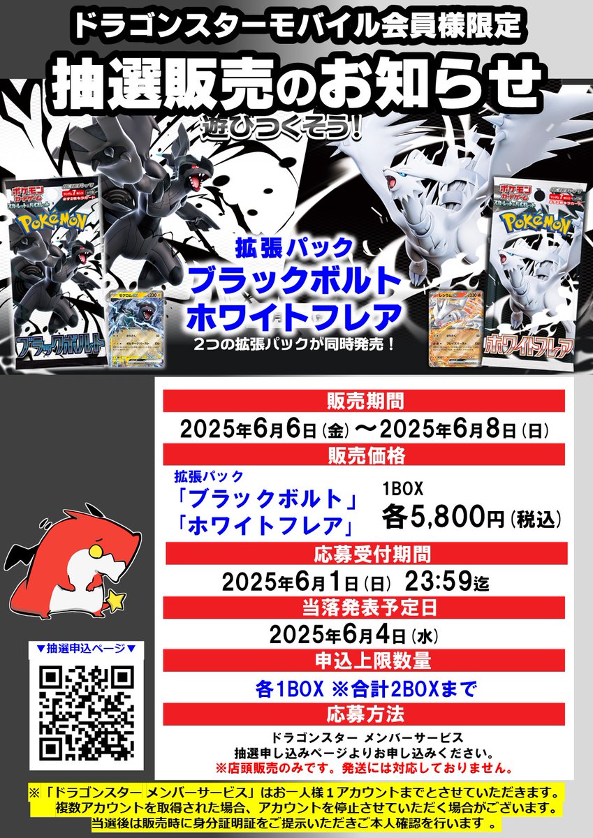 【抽選販売のお知らせ】

ドラゴンスターモバイル会員様限定 

 #ポケモンカード
6月6日（金）発売
拡張パック
「ブラックボルト」
「ホワイトフレア」

１BOX 5,800円（税込）
店舗ごとにお一人様 各１BOXまでお申し込みできます。

ご当選されたお客様は当選された店舗で店頭販売となります。