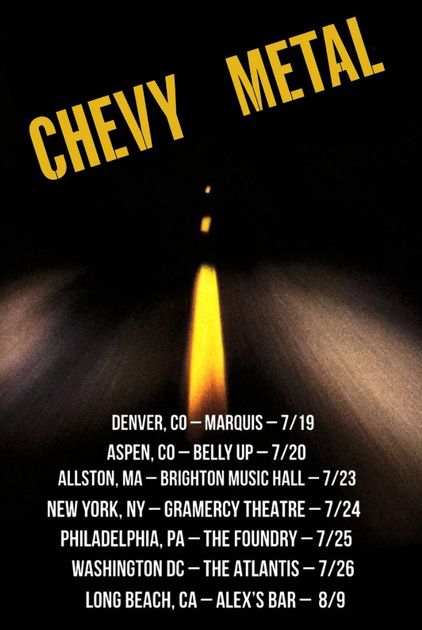 On sale now! 🤘

CHEVY METAL DATES 
7/19 – Denver  @ Marquis
7/20 – Aspen, CO  @ Belly Up
7/23 – Allston, MA @ Brighton Music Hall
7/24 – NYC @ Gramercy Theatre
7/25 – Philly @ The Foundry
7/26 – Washington, DC @ The Atlantis
8/9 – LBC, CA – Alex’s Bar

linktr.ee/chevymetal