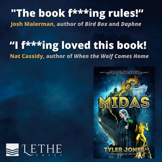 MIDAS Blurb - The “F” Bomb Edition

With massive thanks to Josh Malerman and Nat Cassidy for the f****ing kind words.

Coming this summer (and available to preorder now) from Lethe Press.

An epic horror novel about gold, death, murder, wolves, and cults.