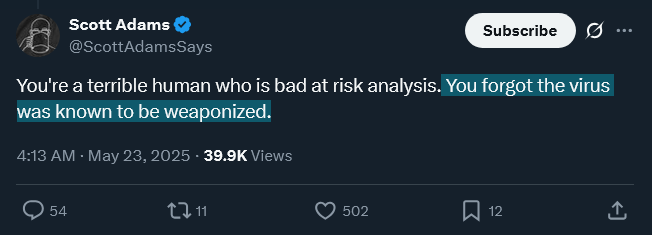 It turns out that a reason (if not the reason) Scott Adams risk-analyzed himself into taking covid vaccination is b/c he "knew" "the virus" was "weaponized"⤵️.
Hmm.
I don't follow Mr. Adams closely, but by the time the shots were available, did he not KNOW "covid" was low threat?
