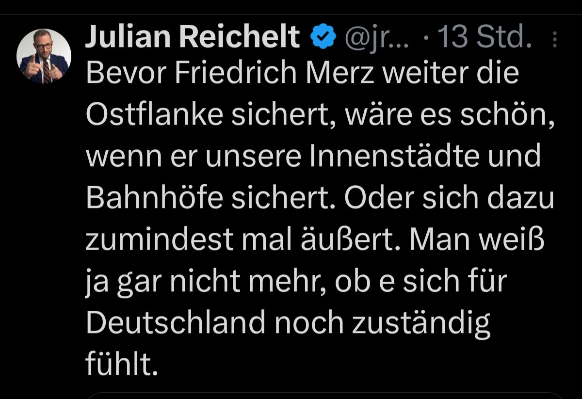 Julian Reichelt:
Bevor Friedrich Merz weiter die Ostflanke sichert, wäre es schön, wenn er unsere Innenstädte und Bahnhöfe sichert. Oder sich dazu zumindest mal äußert. Man weiß ja gar nicht mehr, ob e sich für Deutschland noch zuständig fühlt.