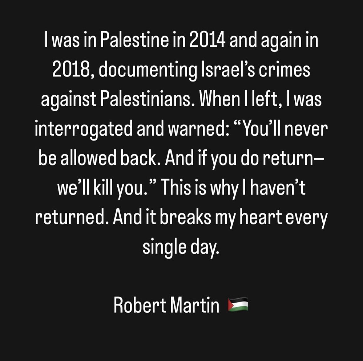 I was in Palestine in 2014 and again in 2018, witnessing Israel’s crimes against the Palestinian people. Upon leaving, I was interrogated and threatened: “You’ll never be allowed back. And if you return — we’ll kill you.” That’s why I haven’t been back. And it breaks my heart