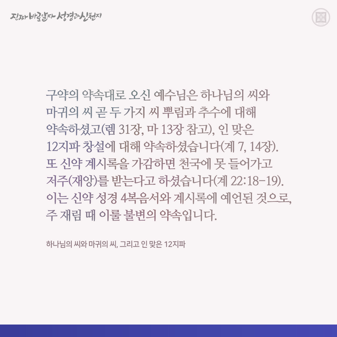 하나님의 씨와 마귀의 씨, 그리고 인 맞은 12지파

구약의 약속대로 오신 예수님은 하나님의 씨와 마귀의 씨 곧 두 가지 씨 뿌림과 추수에 대해 약속하셨고(렘 31장, 마 13장 참고), 인 맞은 12지파 창설에 대해 약속하셨습니다(계 7, 14장). 또 신약 계시록을 가감하면 천국에 못 들어가고