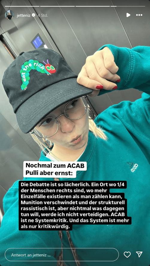 Jette Nietzard hat auf Instagram in einer Story noch einmal nachgelegt. Laut ihr wäre die Debatte "lächerlich" und offenbar 1/4 der Polizisten "rechts" - oder meint sie die Bevölkerung?

Jedenfalls würden "mehr Einzelfälle existieren als man zählen kann". Gemeint ist die Polizei.