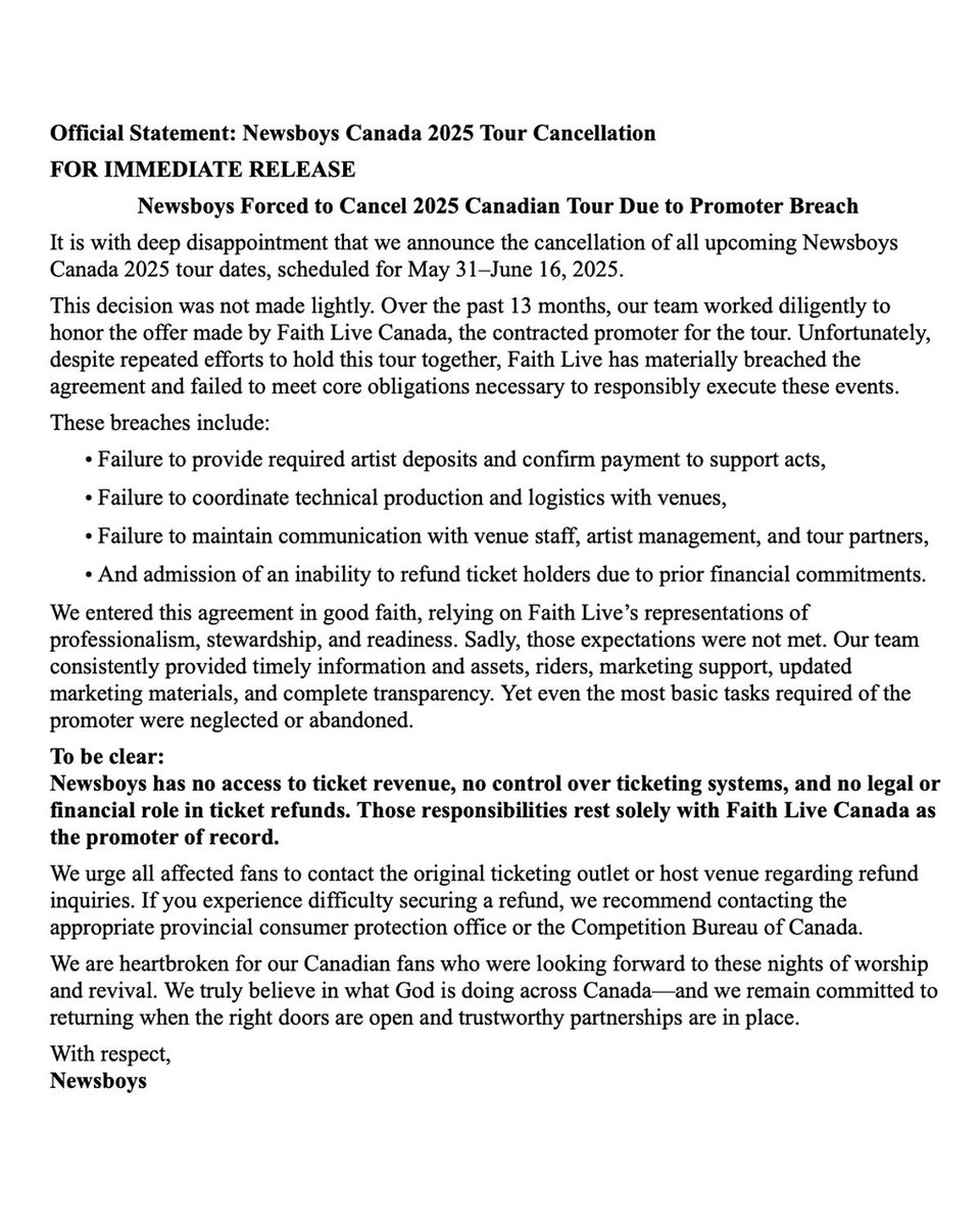 It is with deep disappointment that we announce the cancellation of all upcoming Newsboys Canada 2025 tour dates, scheduled for May 31–June 16, 2025.

This decision was not made lightly. Over the past 13 months, our team worked diligently to honor the offer made by Faith Live