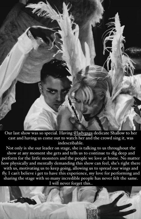 gagasourcelgs's tweet photo. Michael Dameski, bailarino de Lady Gaga, compartilhou uma carta nas redes sociais. 🖤

"Nosso último show foi muito especial. Ver a Lady Gaga dedicar "Shallow" ao elenco e nos chamar ao palco para assistir enquanto ela e o público cantavam juntos foi indescritível.

Ela não é apenas nossa líder no palco, durante o show inteiro, ela fala com a gente sempre que pode, nos incentivando a ir fundo e a nos apresentarmos com o coração, pelos little monsters e pelas pessoas que amamos em casa. Por mais exaustivo que esse show possa ser física e mentalmente, ela está ali com a gente, nos motivando a continuar, nos dando asas para voar.

Ainda não consigo acreditar que estou vivendo isso. Meu amor por estar no palco e dividir esse momento com tantas pessoas incríveis nunca foi tão forte. Nunca vou esquecer essa experiência…

Monstros nunca morrem. Vejo vocês em breve!"