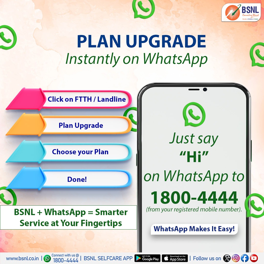 Easy, Instant &amp; On WhatsApp!

Now, you can instantly upgrade your existing BSNL FTTH plan through WhatsApp!
Just say ‘Hi’ to 1800-4444 from your registered mobile number and follow the simple steps.
It’s fast, convenient, and right at your fingertips.

#BSNLIndia #BSNLFTTH