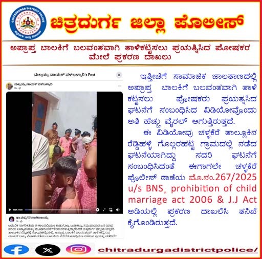 ಚಳ್ಳಕೆರೆ ತಾಲ್ಲೂಕಿನ ರೆಡ್ಡಿಹಳ್ಳಿ ಗೊಲ್ಲರಹಟ್ಟಿ ಗ್ರಾಮದಲ್ಲಿ ಅಪ್ರಾಪ್ತ ಬಾಲಕಿಗೆ ಬಲವಂತವಾಗಿ ತಾಳಿ ಕಟ್ಟಿಸಲು ಪ್ರಯತ್ನಿಸಿದ ಪೋಷಕರ ಮೇಲೆ ಪ್ರಕರಣ ದಾಖಲಿಸಿ ತನಿಖೆ ಕೈಗೊಳ್ಳಲಾಗಿರುತ್ತದೆ.
<a href="/DgpKarnataka/">DGP KARNATAKA</a> <a href="/igperdvg/">IGPER</a>