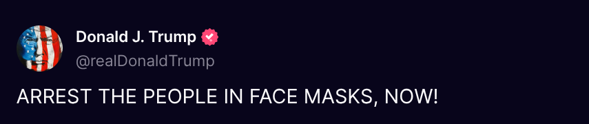 Donald J. Trump 🇺🇸 TRUTH POSTS (@truthtrumpposts) on Twitter photo ( <a href="/realDonaldTrump/">Donald J. Trump</a> - Truth Social Post )
( Donald J. Trump - Jun 09, 2025, 12:19 AM ET )
ARREST THE PEOPLE IN FACE MASKS, NOW! ( <a href="/realDonaldTrump/">Donald J. Trump</a> - Truth Social Post )
( Donald J. Trump - Jun 09, 2025, 12:19 AM ET )
ARREST THE PEOPLE IN FACE MASKS, NOW!