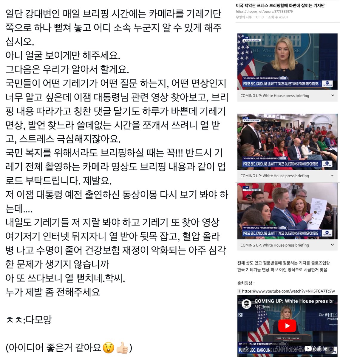 [펌] 강유정 대변인님께 부탁이 있습니다. 건의합니다.

우리도 백악관 프레스 브리핑할 때처럼 화면에 기자단 잡아주세요.
강력하게 건의 드립니다.
가짜뉴스 척결에도 일조 합니다.
언론인으로서의 사명감이 있다면 절대 반대 못할것입니다.
기사의 질,기자의 질이 높아질것입니다.
언론 기자 ,회사