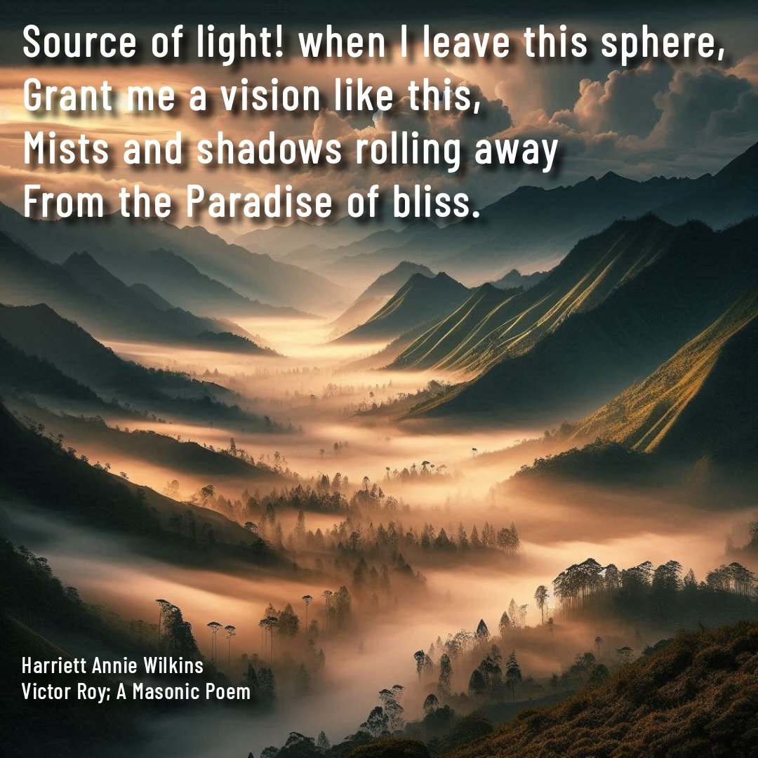 "Source of Light! When I leave this sphere, 
Grant me a vision like this,
Mists and shadows rolling away
From the Paradise of bliss."
- Harriett Annie Wilkins, from Victor Roy - a Masonic poem.

#TheMindfulMason