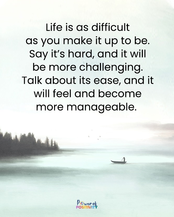 Life is as difficult as you make it up to be. Say it’s hard, and it will be more challenging. Talk about its ease, and it will feel and become more manageable.