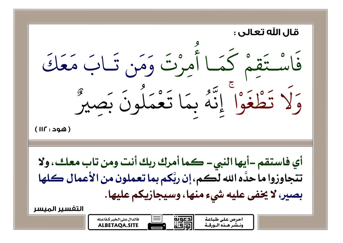 لا تقل أنا لستُ نبياً                      
قال ابن كثير رحمه الله : " يأمر تعالى رسوله وعباده المؤمنين بالثبات والدوام على الاستقامة ، وذلك من أكبر العون على النصر على الأعداء ومخالفة الأضداد ونهى عن الطغيان : وهو البغي ، فإنه مَصرَعة حتى ولو كان على مشرك ، وأعلم تعالى أنه بصير