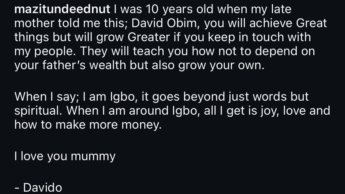 Popular Nigerian Superstar And Musician Davido Shares What His Mom Told Him About Staying Connected To His Igbo Roots 

“I was 10 years old when my late mother told me this; David Obim, you will achieve Great things but will grow Greater if you keep in touch with my people. They