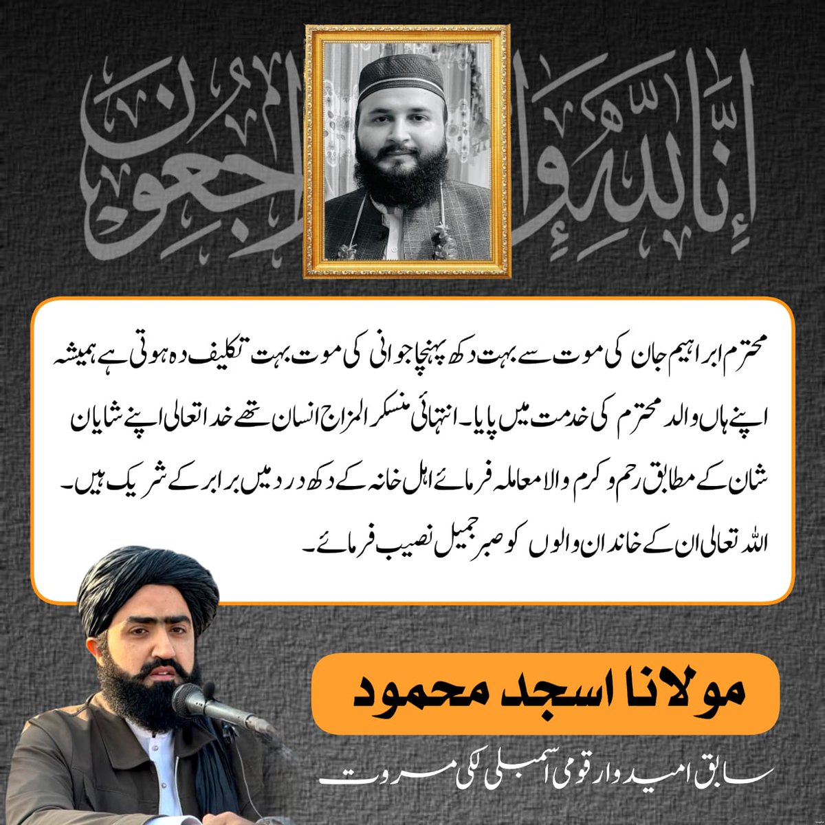 محترم ابراہیم جان کی موت سے بہت دکھ پہنچا جوانی کی موت بہت تکلیف دہ ہوتی ہے ہمیشہ اپنے ہاں والد محترم کی خدمت میں پایا انتہائی منسکر المزاج انسان تھے خدا تعالی اپنے شایان شان کے مطابق رحم و کرم والا معاملہ فرمائے اہل خانہ کے دکھ درد میں برابر کے شریک ہیں