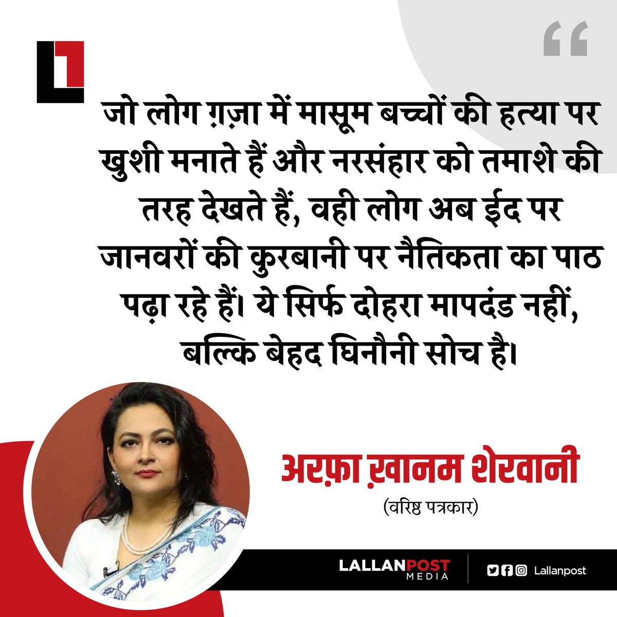 जो लोग ग़ज़ा में मासूम बच्चों की हत्या पर खुशी मनाते हैं और नरसंहार को तमाशे की तरह देखते हैं, वही लोग अब ईद पर जानवरों की कुरबानी पर नैतिकता का पाठ पढ़ा रहे हैं। ये सिर्फ दोहरा मापदंड नहीं, बल्कि बेहद घिनौनी सोच है।

-अरफ़ा ख़ानम शेरवानी, वरिष्ठ पत्रकार