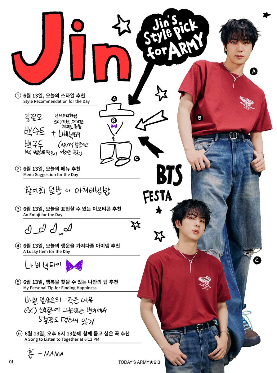 “JIN’S STYLE PICK FOR ARMY”

JUNE 13th
Style Recommendation for the Day
1. Neat short sleeve shirt
2. Loose fit pants
3. Baseball cap or bucket hat
4. Sneakers
5. A bag ARMY likes 

Menu Suggestion for the Day
1. Bibimbap
2. Braised spicy monkfish (agwi-jjim)

Emoji of the Day
♡