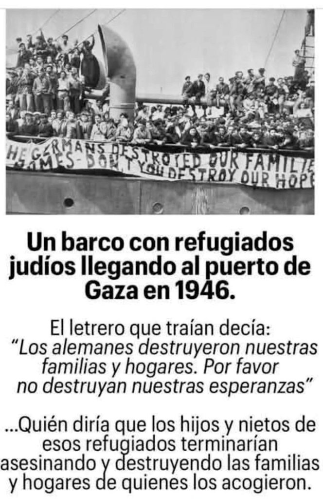 🇵🇸🌎
Un barco con refugiados judíos llegando al puerto de Gaza en 1946.

En la pancarta que traían decía:
«Los alemanes destruyeron nuestras  familias y hogares, por favor no destruyan nuestras esperanzas »

Quien diría que los hijos y nietos estarían cometiendo el GENOCIDIO