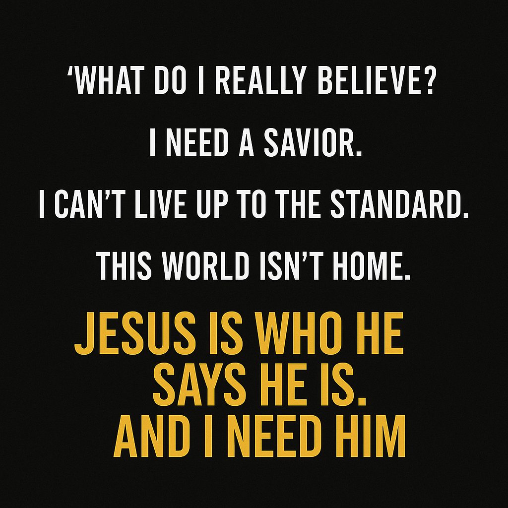Today I asked myself:
What do I really believe?
(1) I need a Savior. 
(2) I can’t live up to the standard. 
(3) This world isn’t home.
(4) Jesus is who He Said He Is.
(5) The only way home… is Jesus.
“For all have sinned… and are justified freely by His grace.”
— Romans 3:23–24
