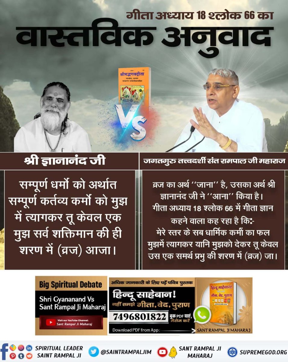 #GodNightSunday
गीता अध्याय 18 श्लोक 66 का

श्री ज्ञानानंद जी
संपूर्ण धर्मों को अर्थात संपूर्ण कर्तव्य कर्मों को मुझ में त्यागकर तू केवल मुझ सर्व शक्तिमान की ही शरण में (व्रज) आजा।
संत रामपाल जी
व्रज का अर्थ "जाना" है, उसका अर्थ श्री ज्ञानानंद जी ने"आना"किया है।
#SundayMorning