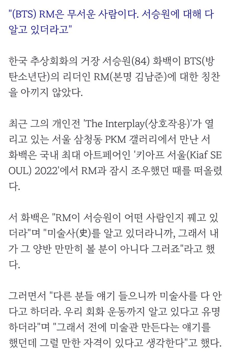 80대 원로화가 "BTS #RM 은 무서운 사람"

"RM이 서승원이 어떤 사람인지 꿰고 있더라. 미술사(史)를 알고 있더라니까"
"다른 분들 얘기 들으니까 미술사를 다 안다고 하더라. 우리 회화 운동까지 알고 있다고 유명하더라"
"전에 미술관 만든다는 얘기를 했던데 그럴 만한 자격이 있다고 생각한다"