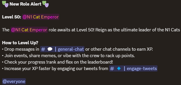 New Level Up Role Announcement

The N1 Cat Emperor role awaits at Level 50! Reign as the ultimate leader of the N1 Cats dynasty with unmatched prestige. Keep engaging, climb the ranks, and claim this legendary title!

Join our discord server for more information.