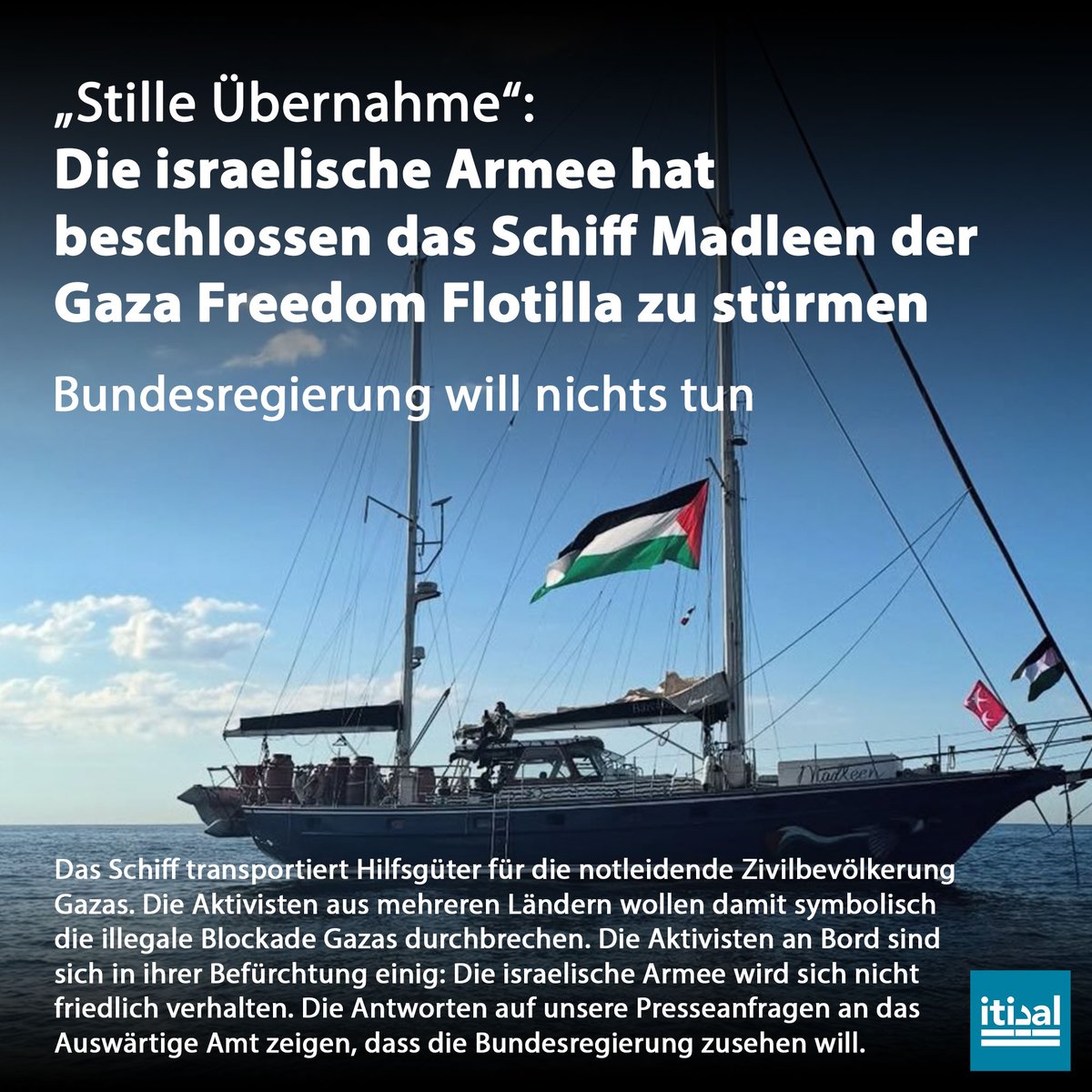 Tarek_Bae's tweet photo. Die israelische Armee hat beschlossen das Schiff Madleen der Gaza Freedom Flotilla zu stürmen und nach Israel umzuleiten und die Aktivisten an Bord in ihre Abreiseländer auszuweisen, so israelische Militärkreise. Es solle sich um eine „stille Übernahme“ handeln.

Das Schiff transportiert Hilfsgüter für die notleidende Zivilbevölkerung Gazas. Unter anderem Lebensmittel, Hygieneartikel und Babynahrung. Die Aktivisten aus mehreren Ländern wollen damit symbolisch die illegale Blockade Gazas durchbrechen und auf die völkerrechtswidrige Belagerung aufmerksam machen. Unter ihnen ist die weltbekannte Klima- und Menschenrechtsaktivistin aus Schweden, Greta Thunberg sowie die französische EU-Abgeordnete Rim Hassan und die deutsche Menschenrechtsaktivistin Yasemin Acar.

 Die Aktivisten sind sich in einer Befürchtung sicher: Die israelische Armee wird sich nicht friedlich verhalten. „Sie verbreiten die Behauptung, dass sie nicht zu Gewalt greifen werden, während sie sich genau darauf vorbereiten. Und wenn sie dann gewalttätig werden, behaupten sie, dass wir eine Bedrohung dargestellt hätten. So rechtfertigen sie das Unrechtfertigbare“, so Yasemin Acar.

Wir haben dem Außenministerium mehrere Presseanfragen geschickt. Das Auswärtige Amt weicht aus. Es wird jedoch bestätigt, dass die Regierung keinen Kontakt zu der deutschen Staatsbürgerin Yasemin Acar gesucht hat. Auf die Frage hin, was Deutschland zu tun beabsichtigt, sollte Israel das Schiff illegal entern, will das Auswärtige Amt nicht antworten. Wir müssen befürchten, dass die Bundesregierung kein Interesse am Schutz der Aktivisten haben.

Die Ankunft des Schiffs Madleen in den Gewässern Gazas wird im Laufe des Montags erwartet. Israel blockiert Gaza seit 2007 illegal. Laut Internationalem Gerichtshof ist die Blockade völkerrechtswidrig und muss aufgehoben werden. Seit Beginn des Genozids in Gaza hat Israel die Blockade verschärft und die bereits zuvor geringe Einfuhr von Lebensmitteln und anderen lebenswichtigen Gütern extrem eingeschränkt und zeitweise vollständig blockiert.
