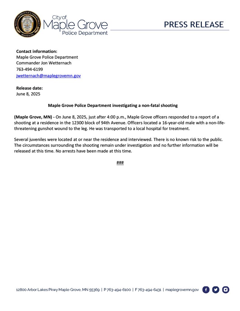 Contact information:
Maple Grove   Police Department
PRESS RELEASE
Commander   Jon Wetternach
763-494-6199
jwetternach@maplegrovemn.gov

Release date:
June 8, 2025

Maple Grove Police Department investigating a non-fatal shooting

(Maple Grove, MN) - On June 8, 2025, just after