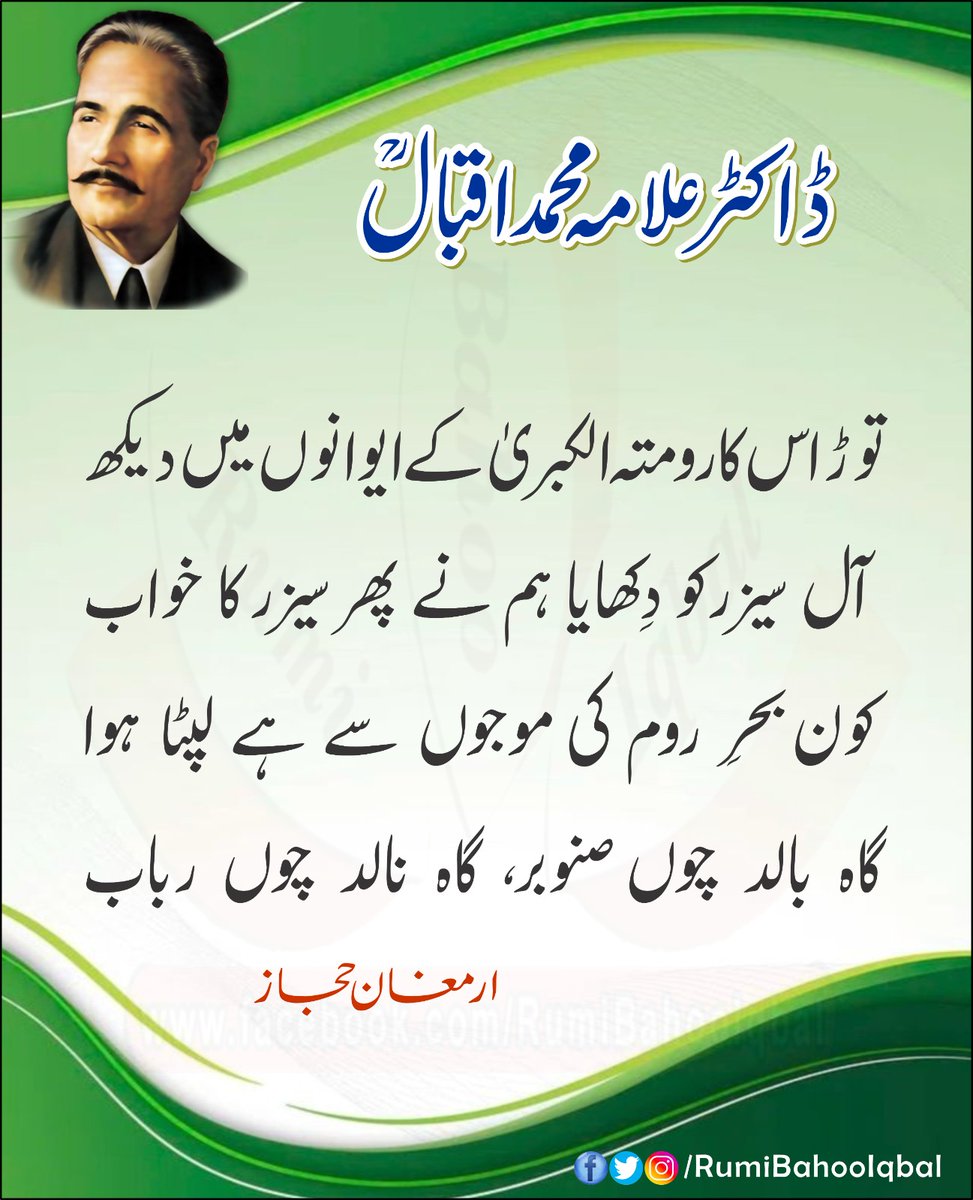 توڑ اس کا رومتہ الکبریٰ کے ایوانوں میں دیکھ
 آل سیزر کو دِکھایا ہم نے پھر سیزر کا خواب 
کون بحرِ روم کی موجوں سے ہے لپٹا ہوا 
گاه بالد چوں صنوبر، گاہ نالد چوں رباب

ارمغان حجاز 
از ڈاکٹر علامہ محمد اقبال رحمتہ اللہ علیہ

#RumiBahooIqbal 
#AllamaIqbalRA
#ArmghanEHijaz
#TheMentor