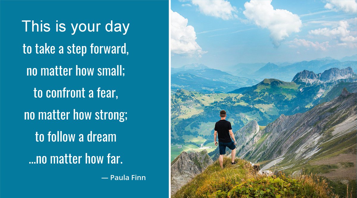 This is your day 
to take a step forward,
no matter how small;
to confront a fear, 
no matter how strong;
to follow a dream...
no matter how far.
~ Paula Finn