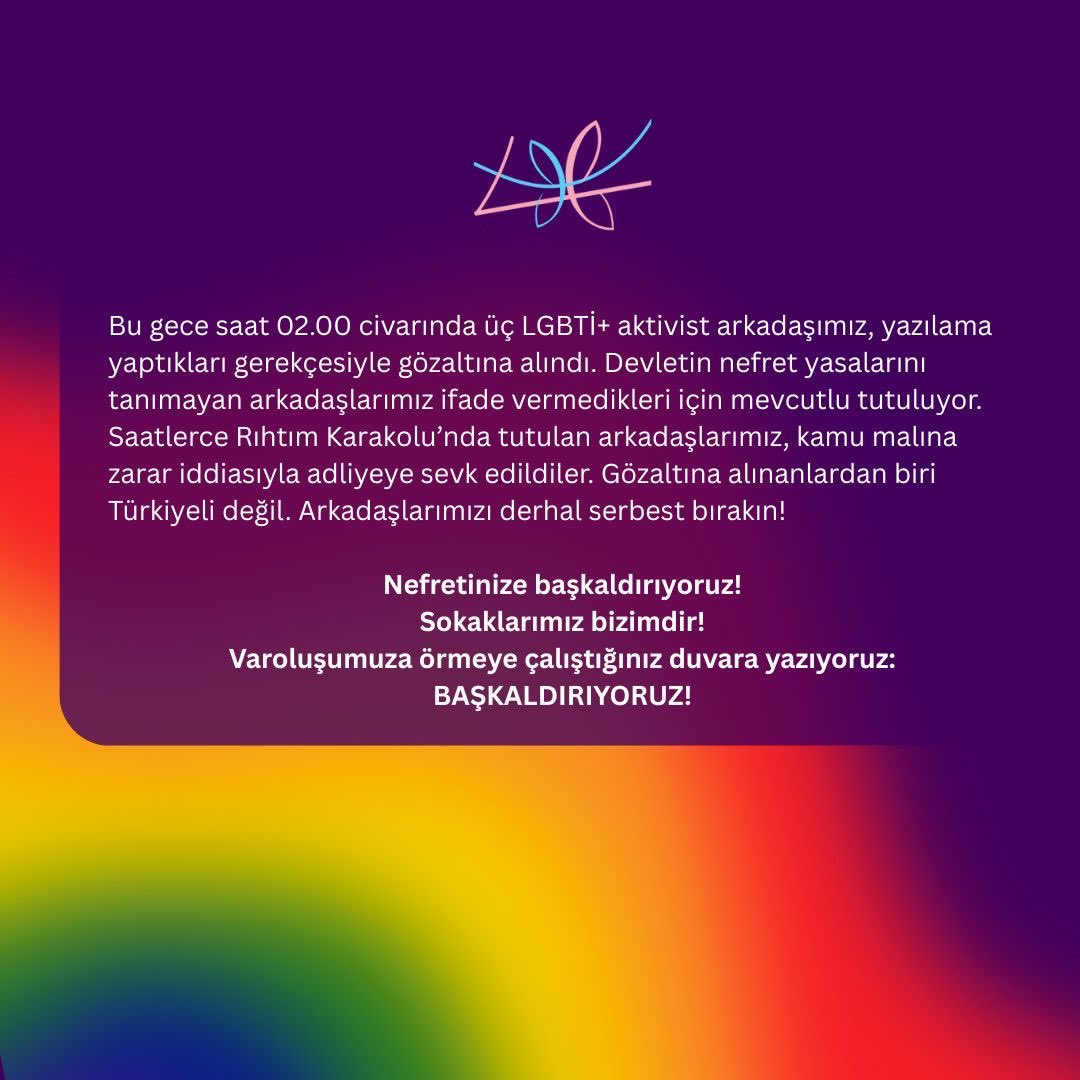 Bu gece saat 02.00 civarında üç LGBTİ+ aktivist arkadaşımız, yazılama yaptıkları gerekçesiyle gözaltına alındı. Devletin nefret yasalarını tanımayan arkadaşlarımız ifade vermedikleri için mevcutlu tutuluyor. Saatlerce Rıhtım Karakolu’nda tutulan arkadaşlarımız, kamu malına +