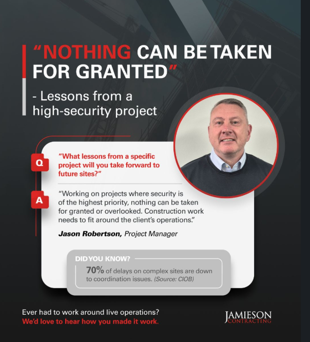 We asked Project Manager Jason Robertson MCIOB “What lessons from a specific project will you take forward to future sites?” His response: Working on projects where security is of the highest priority nothing can be taken for granted or overlooked we need to work around client’s