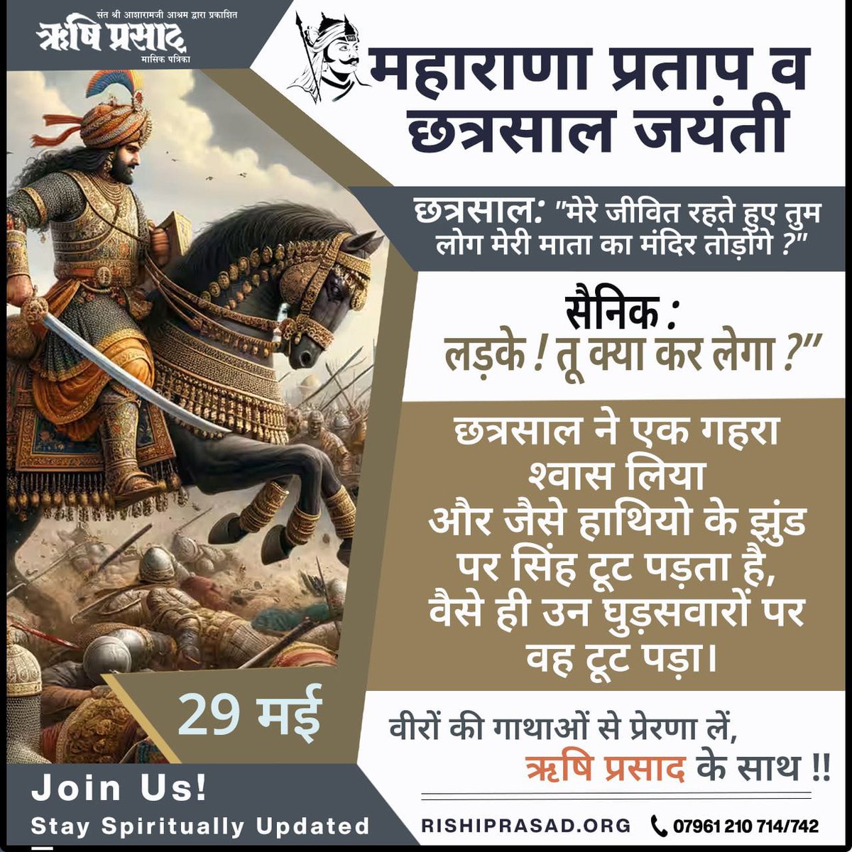 महाराणा प्रताप व छत्रसाल जयंती
छत्रसाल जयंती: "मेरे जीवित रहते हुए तुम लोग मेरी माता का मंदिर तोड़ोगे ?"
सैनिक : "लड़के ! तू क्या कर लेगा ?”
छत्रसाल ने एक गहरा श्वास लिया और जैसे हाथियो के झुंड पर सिंह टूट पड़ता है, वैसे ही उन घुड़सवारों पर वह टूट पड़ा।
सदस्यता प्राप्त करें और