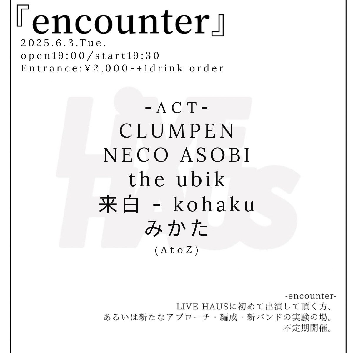 2025/06/03 (tue)
『encounter』
open19:00/start19:30
Entrance:¥2,000 (+1drink)

-ACT-
CLUMPEN
NECO ASOBI
the ubik
来白 - kohaku
みかた

-encounter-
LIVE HAUSに初めて出演して頂く方、あるいは新たなアプローチ・編成・新バンドの実験の場。不定期開催。