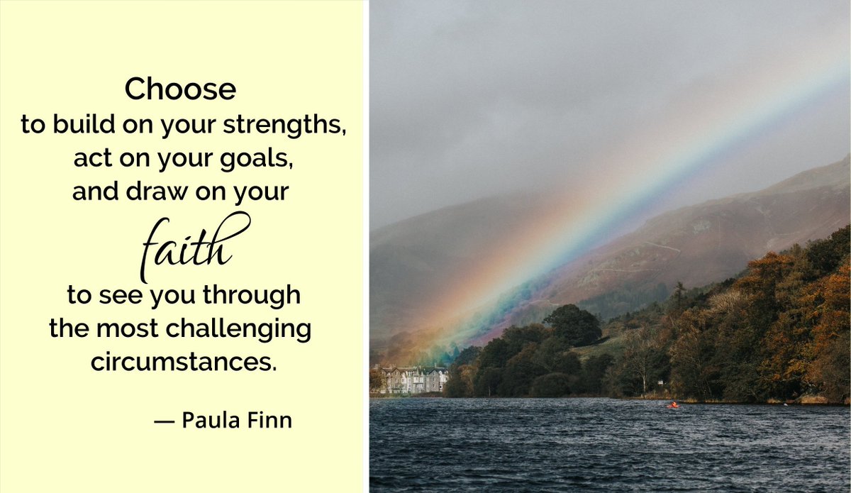 Choose 
to build on your strengths,
act on your goals…
and draw on your faith 
to see you through
the most challenging circumstances.
~ Paula Finn