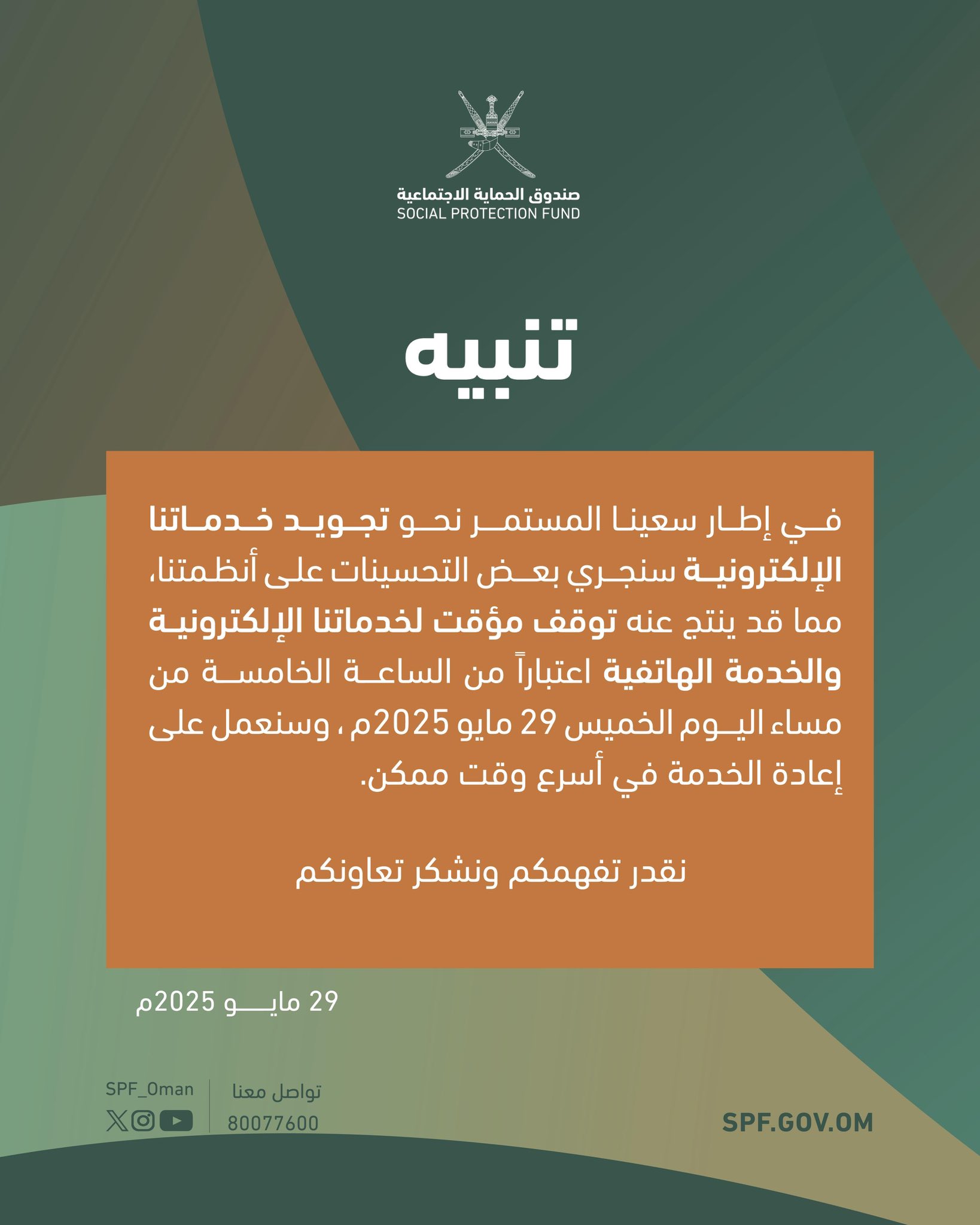 ⭕تنبيه
⚠️في إطار سعينا المستمر نحو تجويد خدماتنا الإلكترونية سنجري بعض التحسينات على أنظمتنا، مما قد ينتج عنه توقف مؤقت لخدماتنا الإلكترونية والخدمة الهاتفية مساء اليوم الخميس س٥ المساء
نقدر تفهمكم ونشكر تعاونكم,,
#صندوق_الحماية_الاجتماعية 
⭕NOTE
⚠️As part of our ongoing efforts to enhance the quality of our electronic services and call center, we will be carrying out system improvements that may result in a temporary disruption.
We appreciate your understanding and thank you for your cooperation.

#SOCIAL_PROTECTION_FUND
