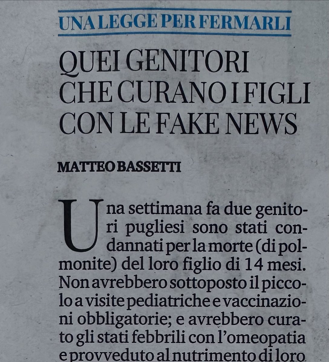 ProfMBassetti's tweet photo. Una settimana fa due genitori pugliesi sono stati condannati per la morte (di polmonite) del loro figlio di 14 mesi. Non avrebbero sottoposto il piccolo a visite pediatriche e vaccinazioni obbligatorie; e avrebbero curato gli stati febbrili con l'omeopatia e provveduto al nutrimento di loro figlio esclusivamente con il latte materno. Pochi giorni fa un ragazzino vicentino di 13 anni è morto di tumore perché i genitori si sarebbero rifiutati di seguire i consigli dei medici, impedendo a loro figlio di ricevere cure adeguate e quindi di salvarsi.
Queste sono solo le ultime due storie di una lunga serie di minori colpiti, invalidati e uccisi dall'ignoranza dei loro genitori, plagiati da qualche imbroglione. Siamo arrivati a un punto di non ritorno: c'è troppa ignoranza sul tema della salute e sono davvero troppe le persone che subiscono danni o muoiono in seguito a "cure" a base di qualche intruglio, di integratori e tisane miracolose, di lampade di sale e di omeopatia. Molti non fanno vaccinare i piccoli, mettendoli a rischio di malattie infettive invalidanti.
La diffusione di fake news è uno dei più gravi problemi del mondo medico. Al sentito dire e alla consultazione social dobbiamo essere in grado di contrapporre sicurez-ze, evidenze e rassicurazioni basandoci sul metodo scientifico.
Sembrerà assurdo ma oggi noi, classe medica, rischiamo tanto in credibilità ed efficienza. I nostri pazienti si ritengono più preparati di una volta e per certi aspetti sono davvero più informati: ma questo li rende arroganti e pericolosi, perché non sono medici.
Non è diminuita la nostra autore-volezza, ma è saltata quella linea di confine di quell'«a ciascuno il suo» che aveva, da sempre, riservato al medico un'aura di rispetto e di fiducia. Quasi di sacralità. Della salute dei minori chi si deve occu-pare? La salute e la vita non possono dipendere dal grado di cultura di un genitore e dalla volontà di seguire o meno il mondo medico. Si deve fare di più per far sì che ci si orienti verso la scienza e non si finisca nelle mani di ciarlatani e santoni. Serve una legge per tutelare la salute dei minori a prescindere dalle volontà dei loro genitori.