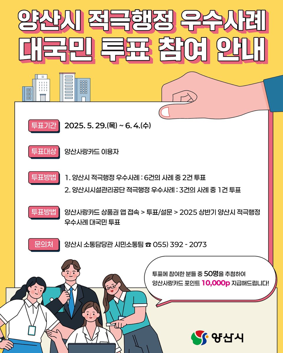 [2025 상반기 양산시 적극행정 우수사례 대국민 투표]

📅 5.29.(목) ~ 6.4.(수)

📌 참여자 중 50분께 양산사랑카드 포인트 10,000p를 드립니다!

🏷 투표대상
- 양산사랑카드 이용자

🏷 문의처
- 양산시 소통담당관 시민소통팀 ☎055-392-2073