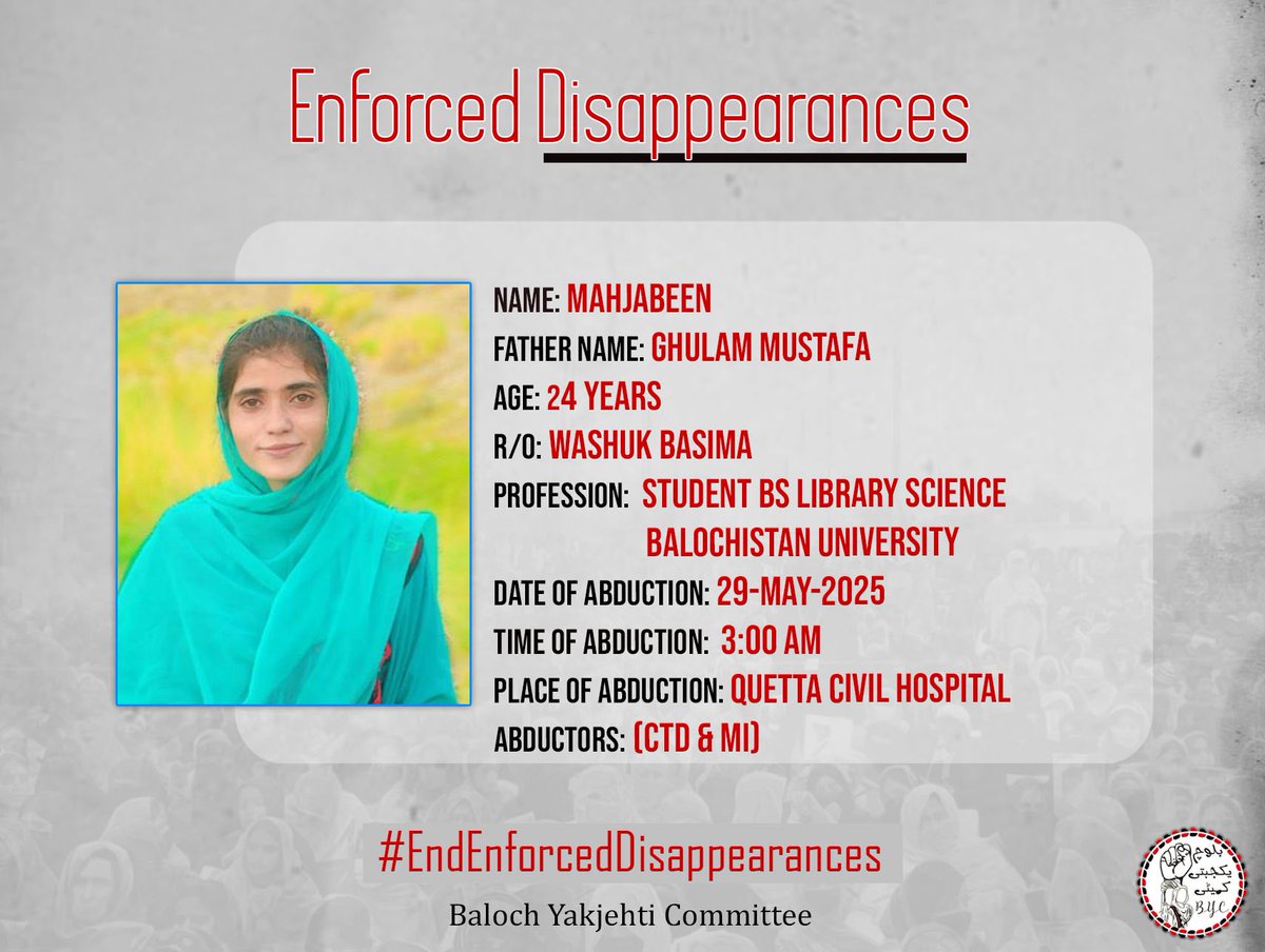 𝗘𝗻𝗱 𝗘𝗻𝗳𝗼𝗿𝗰𝗲𝗱 𝗗𝗶𝘀𝗮𝗽𝗽𝗲𝗮𝗿𝗮𝗻𝗰𝗲𝘀!

1-Name: Mahjabeen
2-Father Name: Ghulam Mustafa
3-Age: 24
4-Profession: Student BS library science Balochistan University 
5-Address: Washuk Basima
6-Date of abduction: 29/05/2025
7-Time of abduction: 3 AM
8-Place of