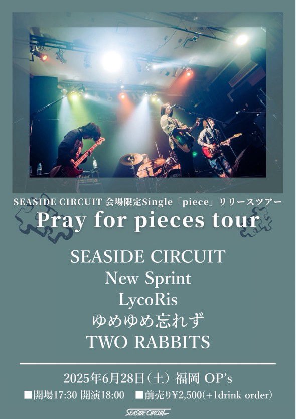 ライブ情報🚗💨

2025.6.28(土)@福岡OP's

SEASIDE CIRCUIT会場限定Single 「piece」 release tour 『Pray for pieces tour』

w/
SEASIDE CIRCUIT
LycoRis
ゆめゆめ忘れズ
TWO RABBITS

開場17:30 開演18:00
前売¥2,500当日¥3,000（+1drink）

ご予約はDMまたは💌にて
お名前と枚数を教えてください！