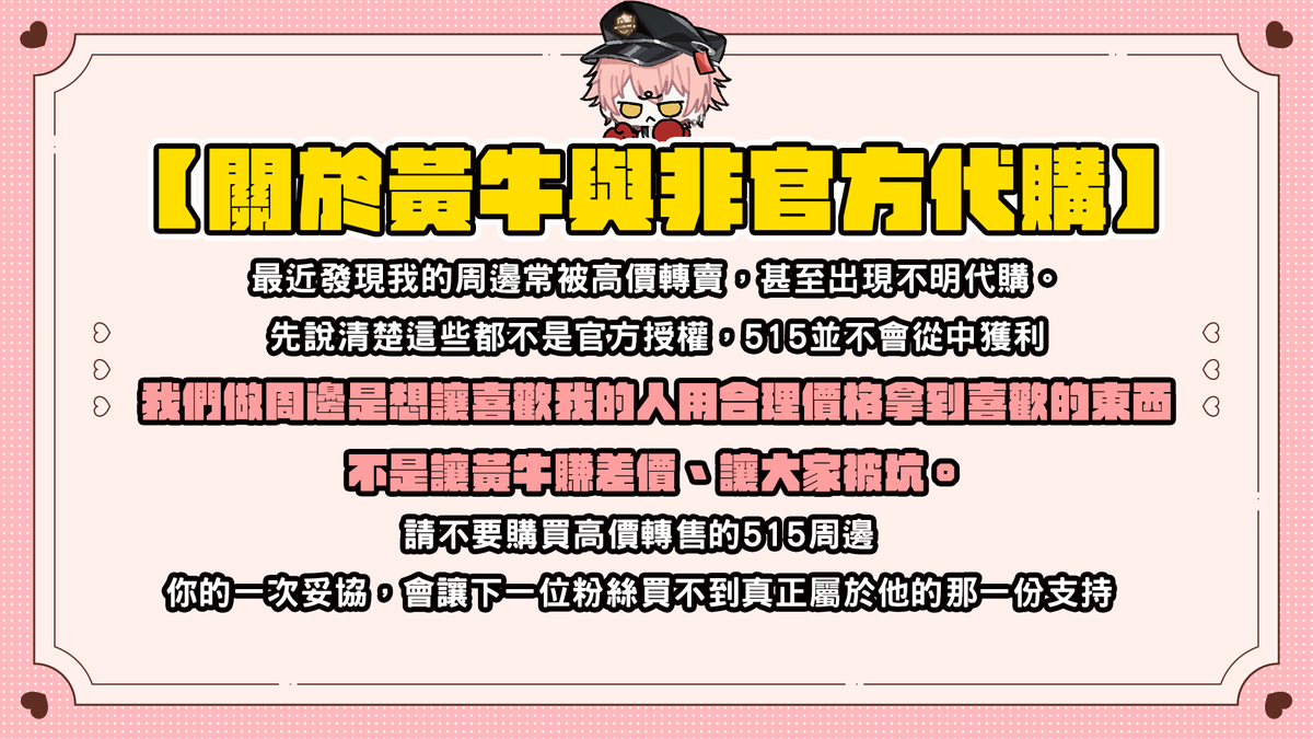 請各位515粉絲注意
希望周邊是大家買開心的
不要太高價購買跟轉售我的周邊
也請不要掃貨周邊去轉賣
當黃牛是不好的
想讓515賺錢等下次出周邊再來跟我購買🥰