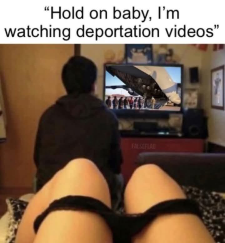 "Hold on baby, I'm
watching deportation videos"