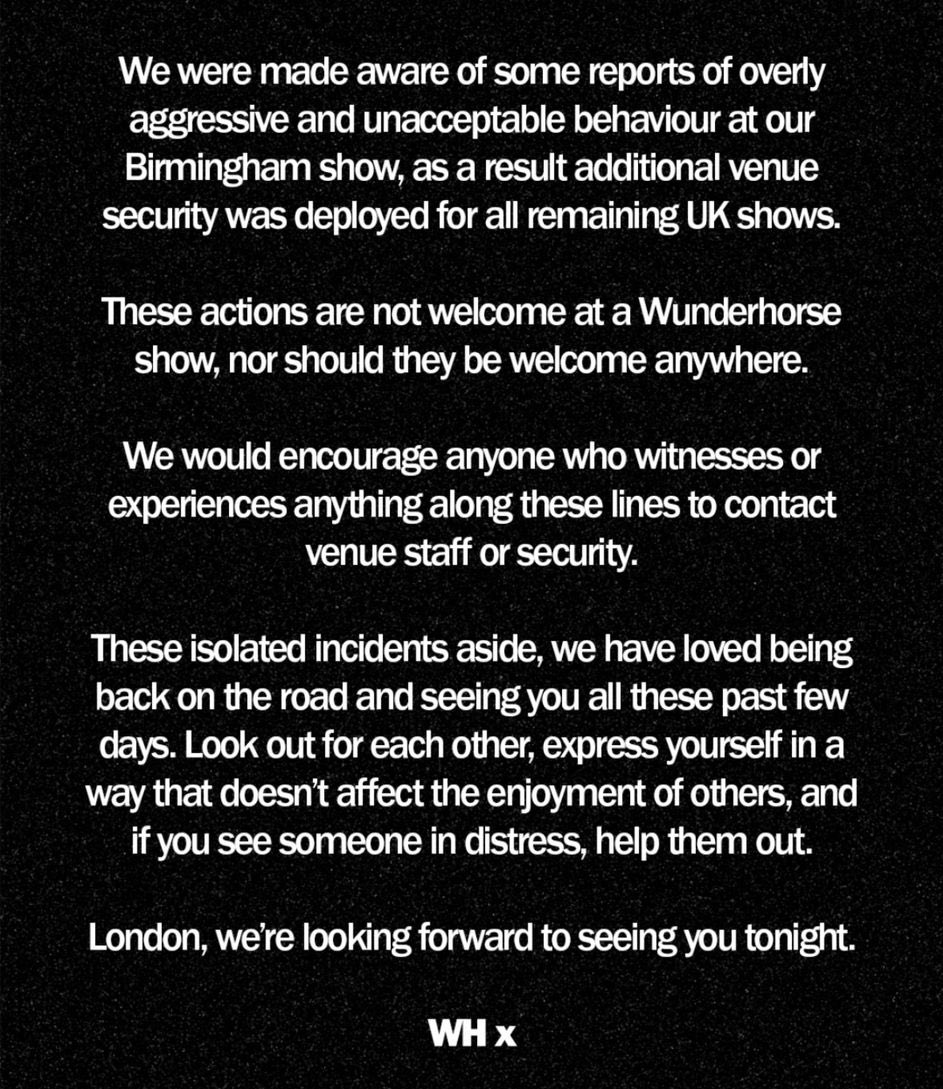 A statement from Wunderhorse today 👏🏻 

Look after each other and if you see something happening, report it. 

We go to gigs to have a good time, and no-one should ever feel afraid to be there.