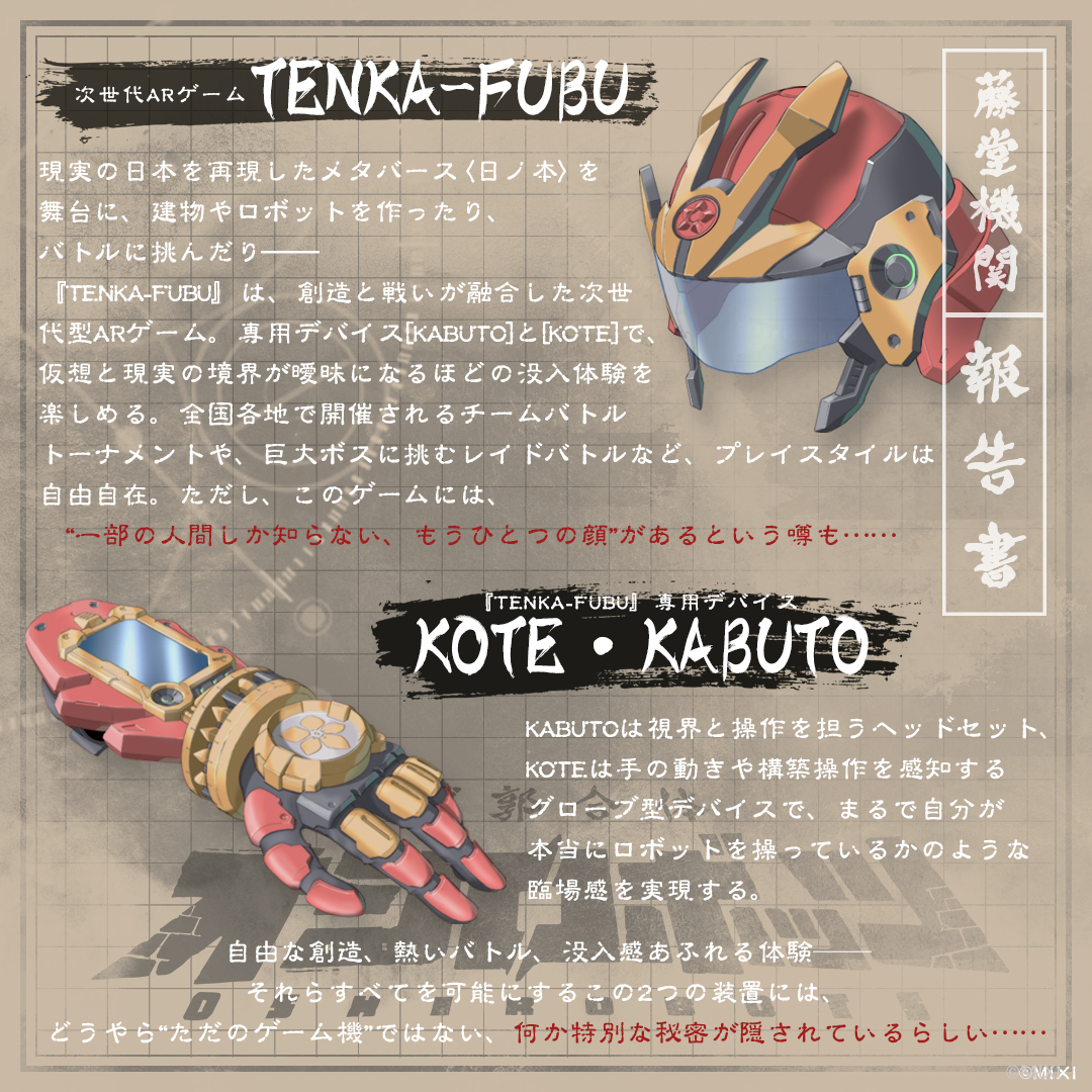 ◤不定期🆙：設定公開シリーズ◢

㊙藤堂機関による報告書㊙

仲間と共に創って戦う❗️

『TENKA-FUBU』は現実の日本を再現したメタバース・日ノ本で、ロボや建物を作って遊ぶ次世代ARG🎮

KABUTOとKOTEで🛠没入クラフト＆⚔️バトル体験 
だがこのゲーム、ただの遊びではないらしい……

#オシロボッツ